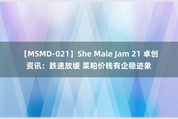 【MSMD-021】She Male Jam 21 卓创资讯：跌速放缓 菜粕价钱有企稳迹象