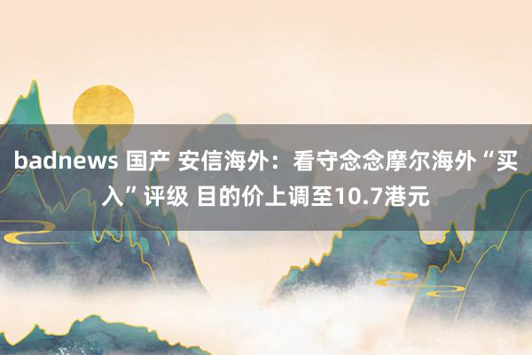 badnews 国产 安信海外：看守念念摩尔海外“买入”评级 目的价上调至10.7港元