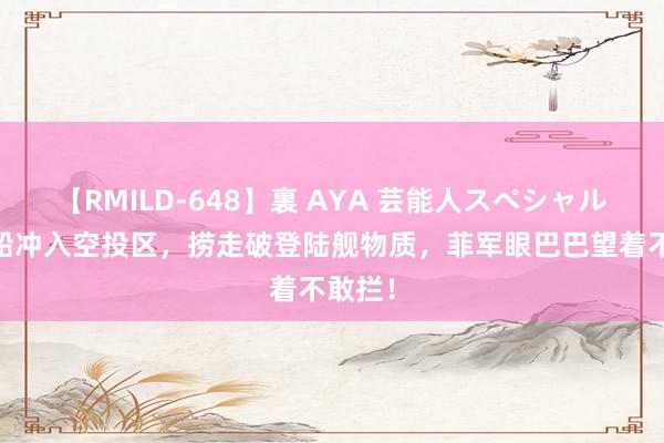 【RMILD-648】裏 AYA 芸能人スペシャル 中国船冲入空投区，捞走破登陆舰物质，菲军眼巴巴望着不敢拦！