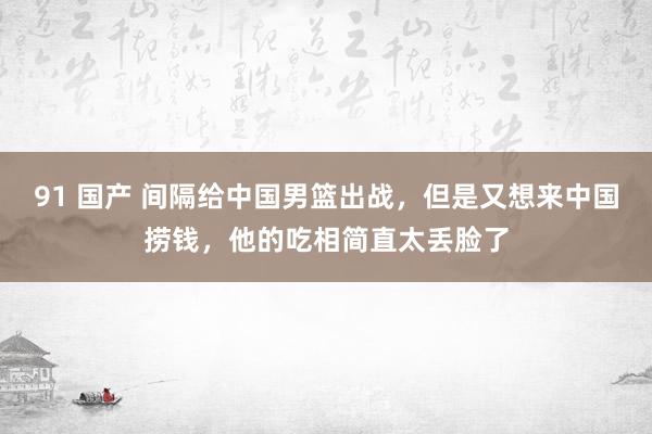 91 国产 间隔给中国男篮出战，但是又想来中国捞钱，他的吃相简直太丢脸了