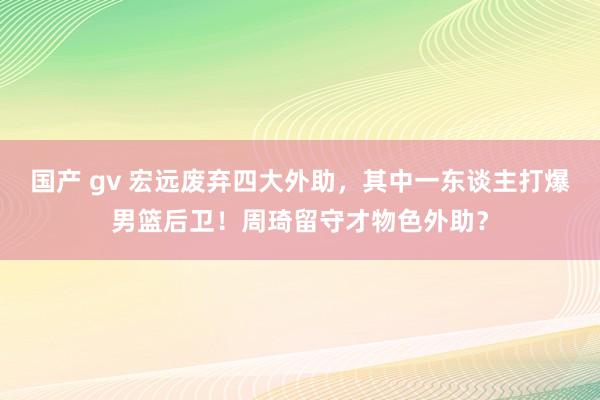 国产 gv 宏远废弃四大外助，其中一东谈主打爆男篮后卫！周琦留守才物色外助？