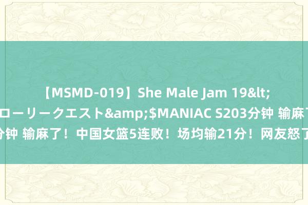 【MSMD-019】She Male Jam 19</a>2008-08-04グローリークエスト&$MANIAC S203分钟 输麻了！中国女篮5连败！场均输21分！网友怒了：小组赛都难出线