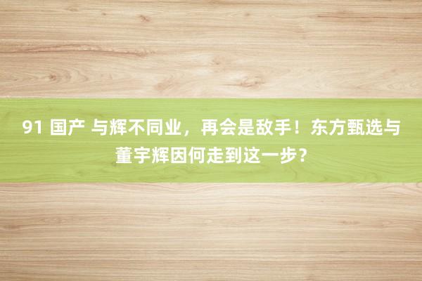 91 国产 与辉不同业，再会是敌手！东方甄选与董宇辉因何走到这一步？