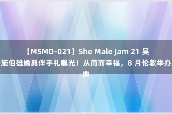 【MSMD-021】She Male Jam 21 吴千语施伯雄婚典伴手礼曝光！从简而幸福，8 月伦敦举办婚典