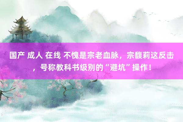 国产 成人 在线 不愧是宗老血脉，宗馥莉这反击，号称教科书级别的“避坑”操作！