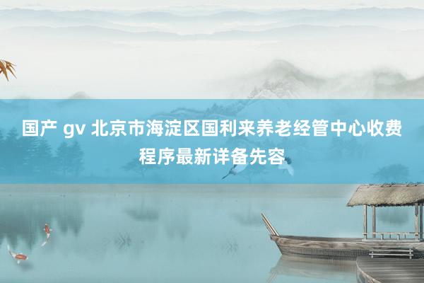 国产 gv 北京市海淀区国利来养老经管中心收费程序最新详备先容