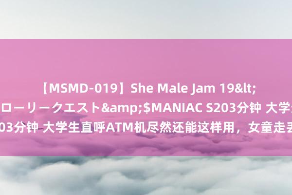 【MSMD-019】She Male Jam 19</a>2008-08-04グローリークエスト&$MANIAC S203分钟 大学生直呼ATM机尽然还能这样用，女童走丢用ATM机自救