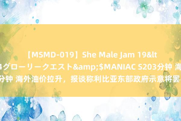 【MSMD-019】She Male Jam 19</a>2008-08-04グローリークエスト&$MANIAC S203分钟 海外油价拉升，报谈称利比亚东部政府示意将罢手所有石油坐褥和出口