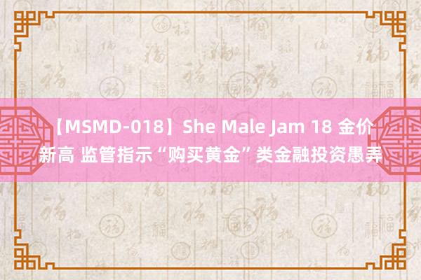 【MSMD-018】She Male Jam 18 金价新高 监管指示“购买黄金”类金融投资愚弄