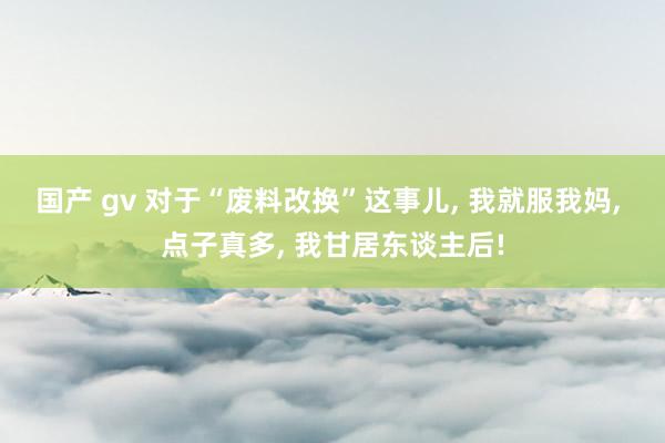 国产 gv 对于“废料改换”这事儿, 我就服我妈, 点子真多, 我甘居东谈主后!