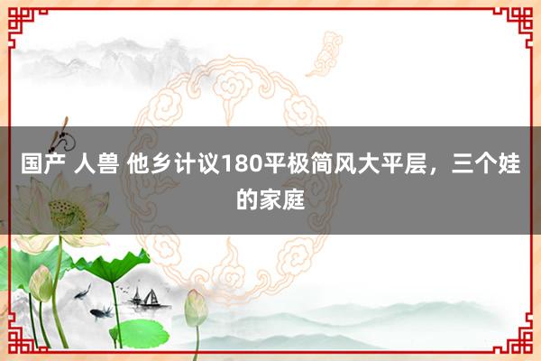 国产 人兽 他乡计议180平极简风大平层，三个娃的家庭