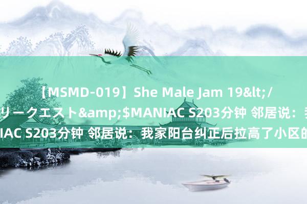 【MSMD-019】She Male Jam 19</a>2008-08-04グローリークエスト&$MANIAC S203分钟 邻居说：我家阳台纠正后拉高了小区的房价