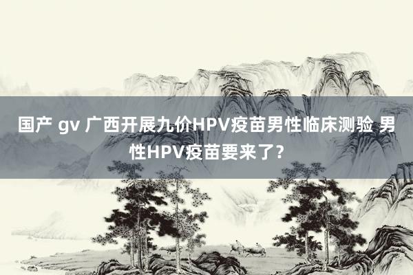 国产 gv 广西开展九价HPV疫苗男性临床测验 男性HPV疫苗要来了？