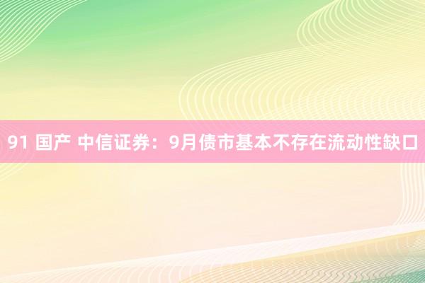 91 国产 中信证券：9月债市基本不存在流动性缺口