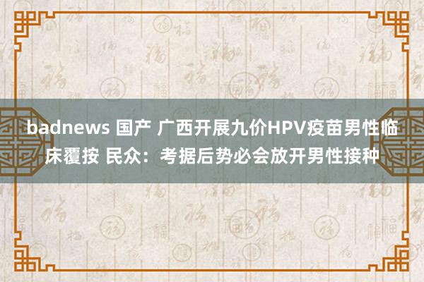 badnews 国产 广西开展九价HPV疫苗男性临床覆按 民众：考据后势必会放开男性接种