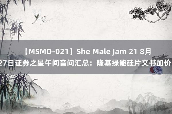 【MSMD-021】She Male Jam 21 8月27日证券之星午间音问汇总：隆基绿能硅片文书加价！