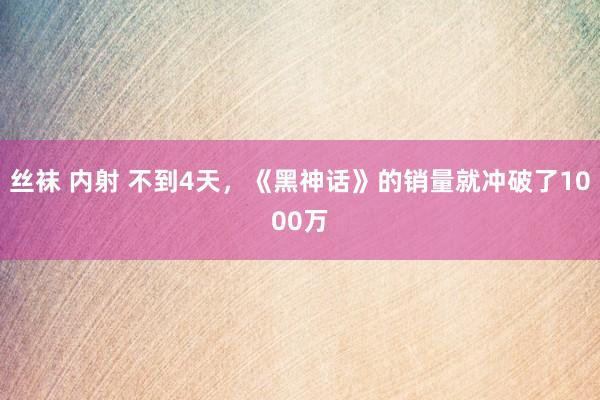 丝袜 内射 不到4天，《黑神话》的销量就冲破了1000万