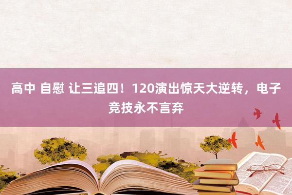 高中 自慰 让三追四！120演出惊天大逆转，电子竞技永不言弃