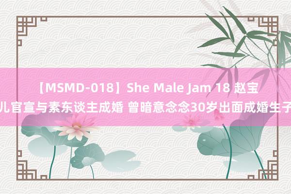 【MSMD-018】She Male Jam 18 赵宝儿官宣与素东谈主成婚 曾暗意念念30岁出面成婚生子