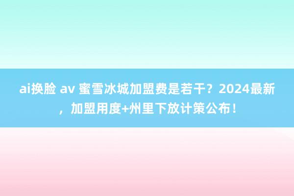 ai换脸 av 蜜雪冰城加盟费是若干？2024最新，加盟用度+州里下放计策公布！