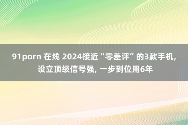 91porn 在线 2024接近“零差评”的3款手机, 设立顶级信号强, 一步到位用6年