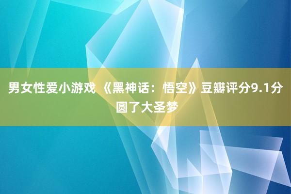 男女性爱小游戏 《黑神话：悟空》豆瓣评分9.1分 圆了大圣梦