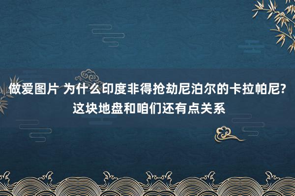 做爱图片 为什么印度非得抢劫尼泊尔的卡拉帕尼? 这块地盘和咱们还有点关系