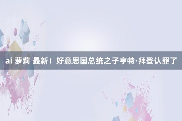 ai 萝莉 最新！好意思国总统之子亨特·拜登认罪了