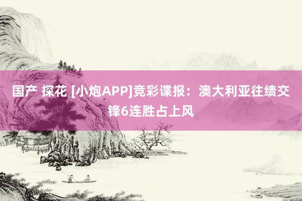 国产 探花 [小炮APP]竞彩谍报：澳大利亚往绩交锋6连胜占上风