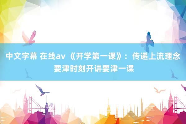 中文字幕 在线av 《开学第一课》：传递上流理念 要津时刻开讲要津一课