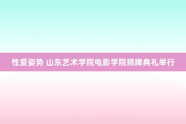 性爱姿势 山东艺术学院电影学院揭牌典礼举行