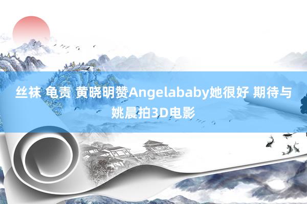 丝袜 龟责 黄晓明赞Angelababy她很好 期待与姚晨拍3D电影