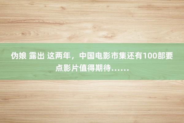 伪娘 露出 这两年，中国电影市集还有100部要点影片值得期待……