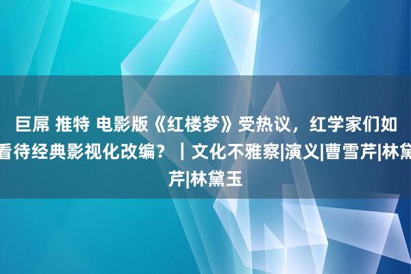 巨屌 推特 电影版《红楼梦》受热议，红学家们如何看待经典影视化改编？｜文化不雅察|演义|曹雪芹|林黛玉