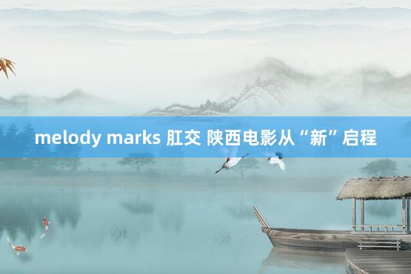 melody marks 肛交 陕西电影从“新”启程