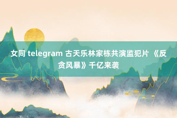 女同 telegram 古天乐林家栋共演监犯片 《反贪风暴》千亿来袭