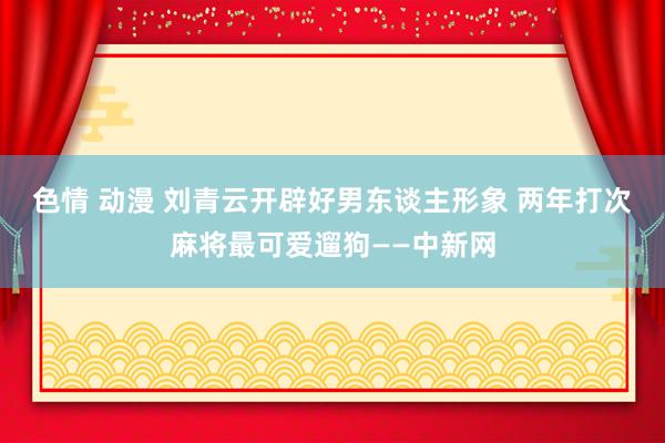 色情 动漫 刘青云开辟好男东谈主形象 两年打次麻将最可爱遛狗——中新网