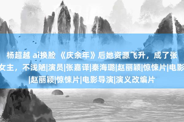 杨超越 ai换脸 《庆余年》后她资源飞升，成了张艺谋首部电视剧女主，不浅陋|演员|张嘉译|秦海璐|赵丽颖|惊悚片|电影导演|演义改编片