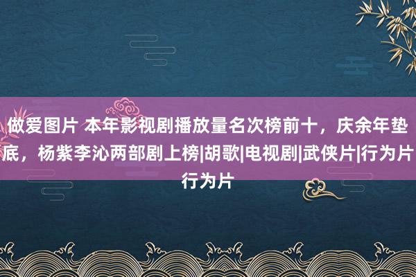 做爱图片 本年影视剧播放量名次榜前十，庆余年垫底，杨紫李沁两部剧上榜|胡歌|电视剧|武侠片|行为片