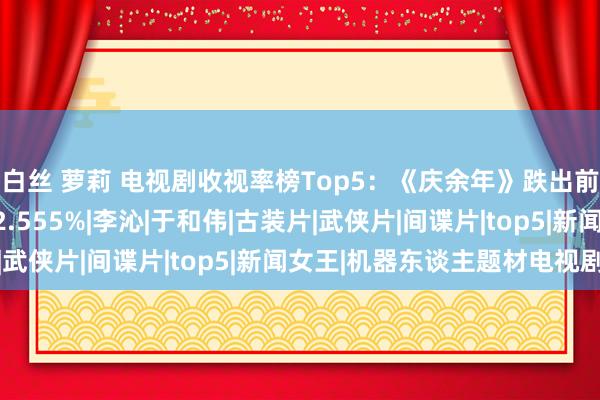 白丝 萝莉 电视剧收视率榜Top5：《庆余年》跌出前三，第一收视率高达2.555%|李沁|于和伟|古装片|武侠片|间谍片|top5|新闻女王|机器东谈主题材电视剧