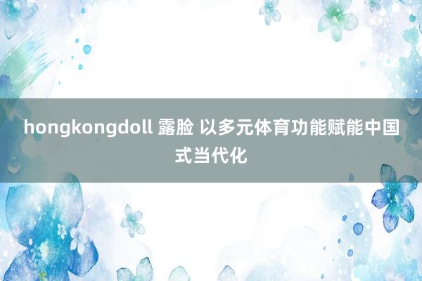 hongkongdoll 露脸 以多元体育功能赋能中国式当代化