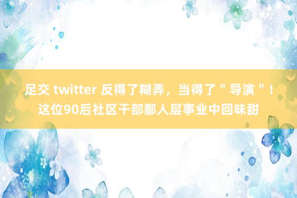 足交 twitter 反得了糊弄，当得了＂导演＂！这位90后社区干部鄙人层事业中回味甜