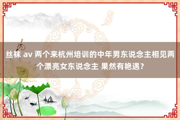 丝袜 av 两个来杭州培训的中年男东说念主相见两个漂亮女东说念主 果然有艳遇？