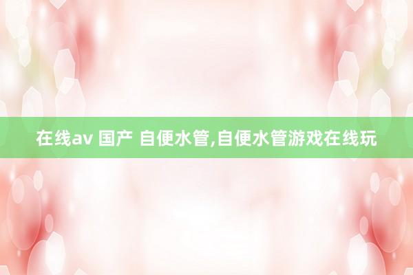 在线av 国产 自便水管,自便水管游戏在线玩