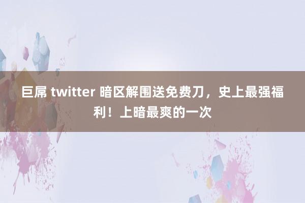 巨屌 twitter 暗区解围送免费刀，史上最强福利！上暗最爽的一次