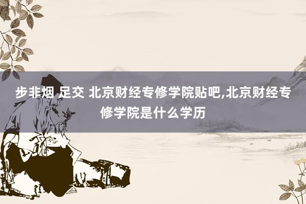 步非烟 足交 北京财经专修学院贴吧，北京财经专修学院是什么学历