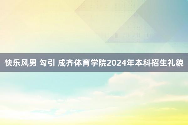 快乐风男 勾引 成齐体育学院2024年本科招生礼貌