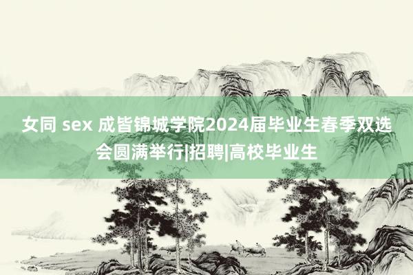 女同 sex 成皆锦城学院2024届毕业生春季双选会圆满举行|招聘|高校毕业生