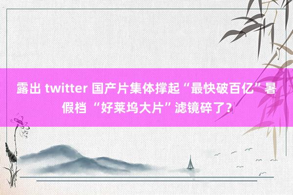 露出 twitter 国产片集体撑起“最快破百亿”暑假档 “好莱坞大片”滤镜碎了？