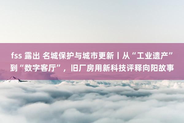 fss 露出 名城保护与城市更新丨从“工业遗产”到“数字客厅”，旧厂房用新科技评释向阳故事